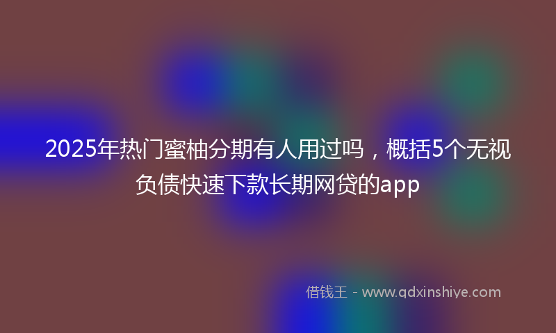 2025年热门蜜柚分期有人用过吗，概括5个无视负债快速下款长期网贷的app