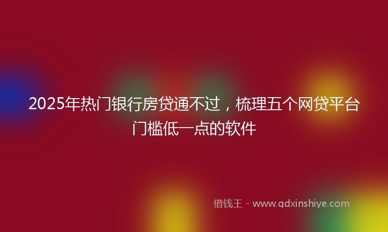 2025年热门银行房贷通不过，梳理五个网贷平台门槛低一点的软件