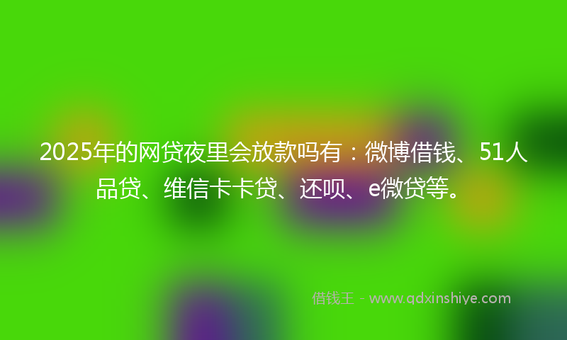 2025年的网贷夜里会放款吗有：微博借钱、51人品贷、维信卡卡贷、还呗、e微贷等。