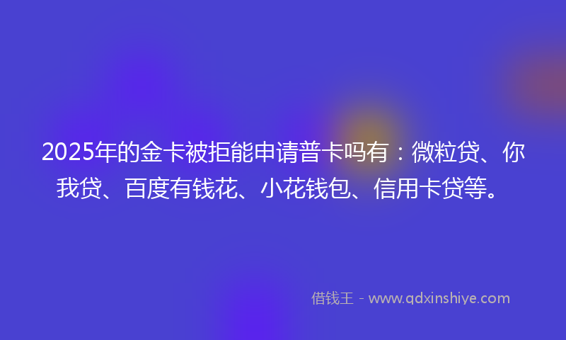 2025年的金卡被拒能申请普卡吗有：微粒贷、你我贷、百度有钱花、小花钱包、信用卡贷等。