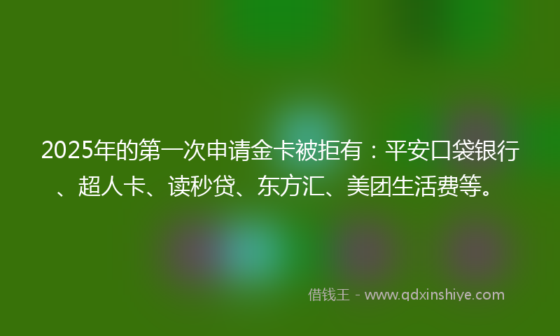 2025年的第一次申请金卡被拒有：平安口袋银行、超人卡、读秒贷、东方汇、美团生活费等。