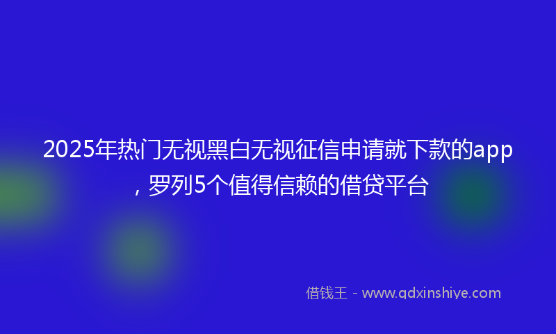 2025年热门无视黑白无视征信申请就下款的app，罗列5个值得信赖的借贷平台
