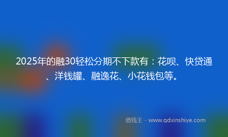 2025年的融30轻松分期不下款有：花呗、快贷通、洋钱罐、融逸花、小花钱包等。