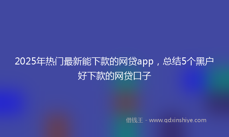 2025年热门最新能下款的网贷app，总结5个黑户好下款的网贷口子