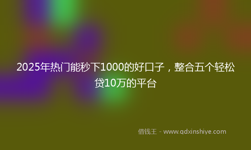 2025年热门能秒下1000的好口子，整合五个轻松贷10万的平台