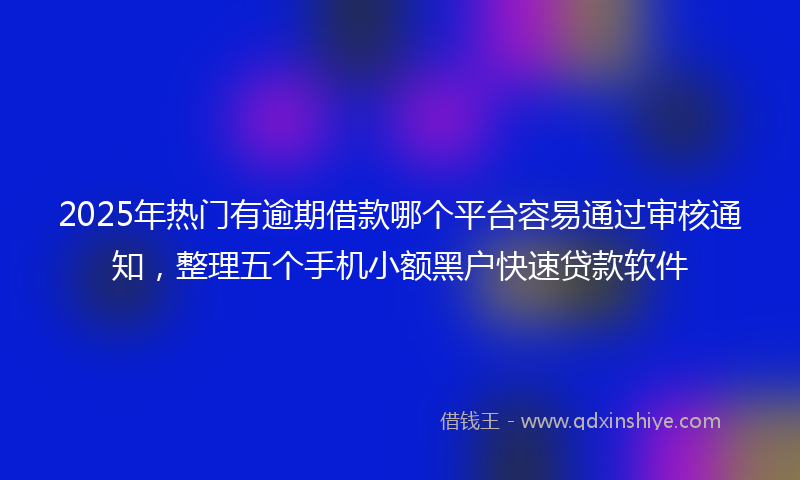 2025年热门有逾期借款哪个平台容易通过审核通知，整理五个手机小额黑户快速贷款软件