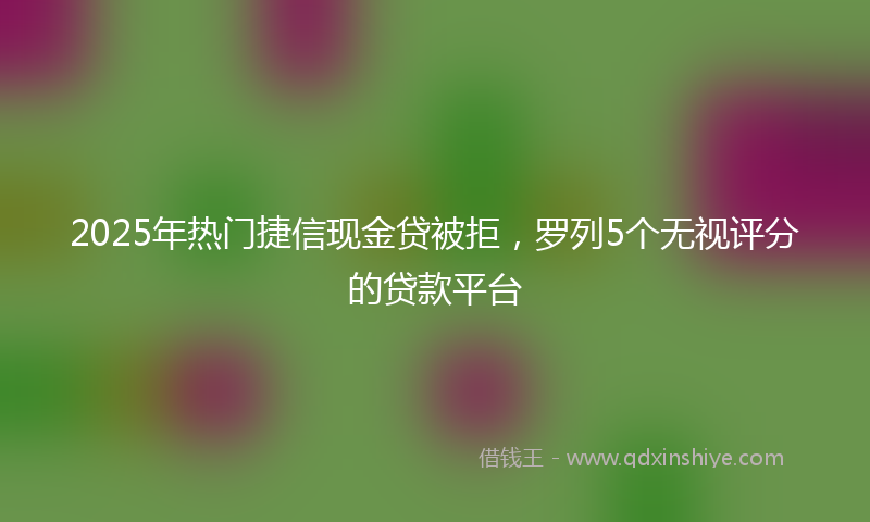 2025年热门捷信现金贷被拒，罗列5个无视评分的贷款平台