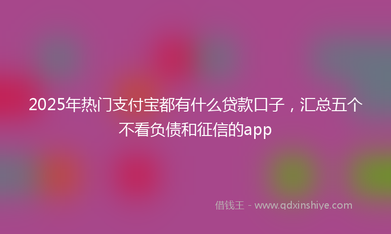 2025年热门支付宝都有什么贷款口子，汇总五个不看负债和征信的app