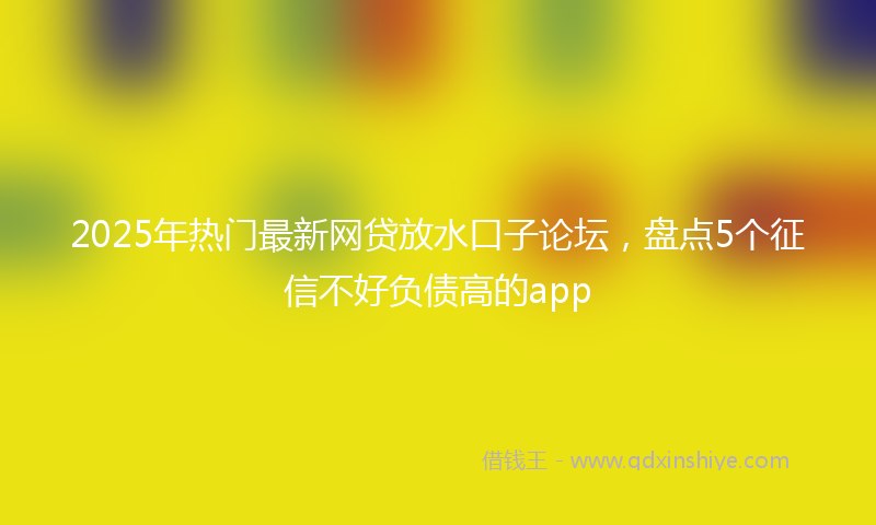 2025年热门最新网贷放水口子论坛，盘点5个征信不好负债高的app