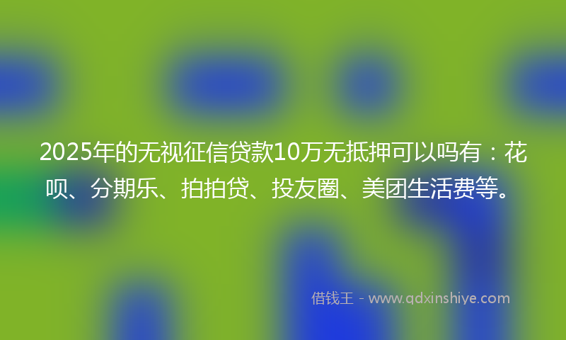 2025年的无视征信贷款10万无抵押可以吗有：花呗、分期乐、拍拍贷、投友圈、美团生活费等。