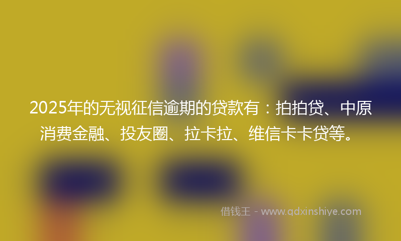 2025年的无视征信逾期的贷款有：拍拍贷、中原消费金融、投友圈、拉卡拉、维信卡卡贷等。