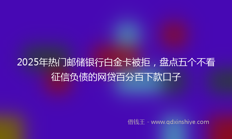 2025年热门邮储银行白金卡被拒，盘点五个不看征信负债的网贷百分百下款口子