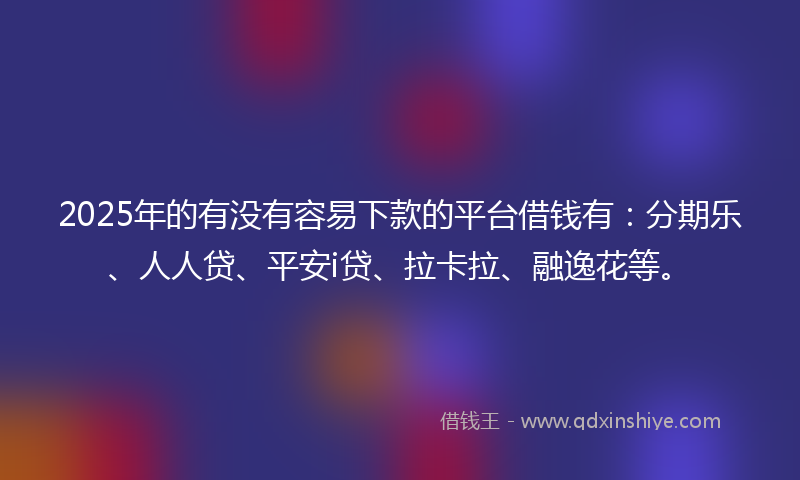 2025年的有没有容易下款的平台借钱有：分期乐、人人贷、平安i贷、拉卡拉、融逸花等。
