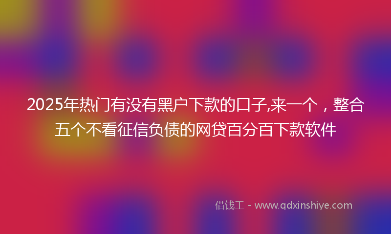 2025年热门有没有黑户下款的口子,来一个，整合五个不看征信负债的网贷百分百下款软件