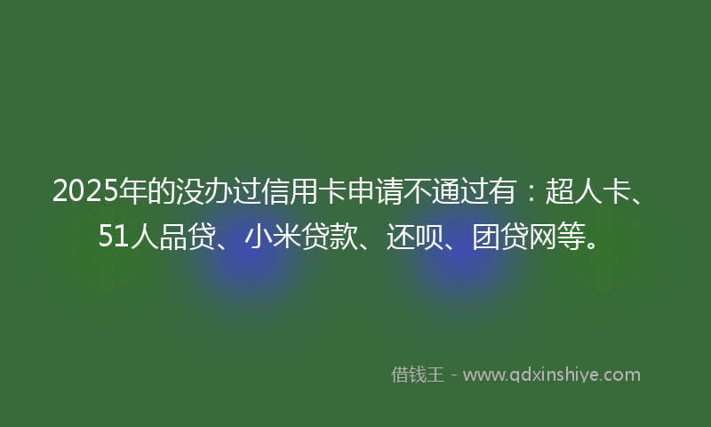 2025年的没办过信用卡申请不通过有：超人卡、51人品贷、小米贷款、还呗、团贷网等。