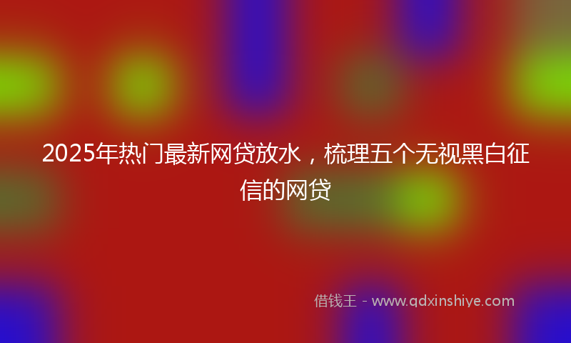 2025年热门最新网贷放水，梳理五个无视黑白征信的网贷