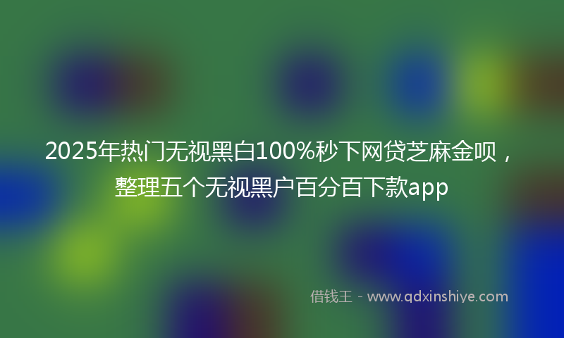 2025年热门无视黑白100%秒下网贷芝麻金呗，整理五个无视黑户百分百下款app