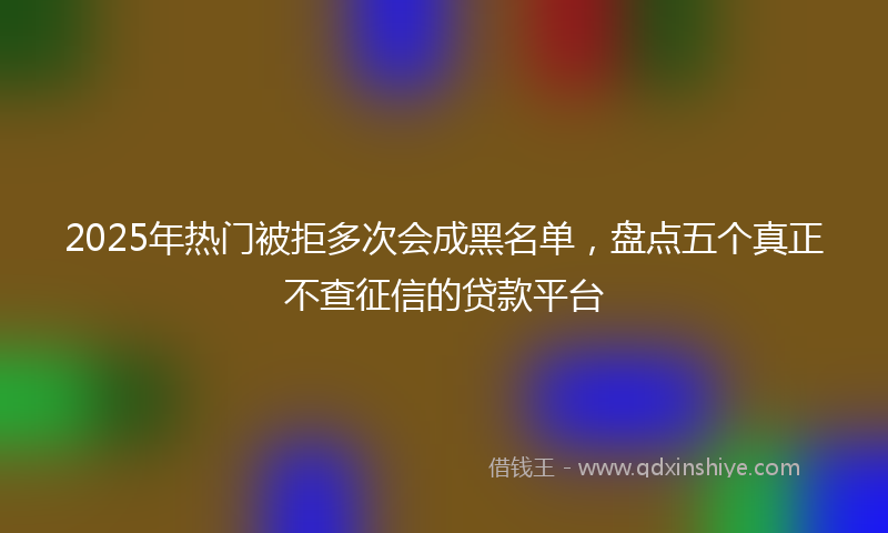 2025年热门被拒多次会成黑名单，盘点五个真正不查征信的贷款平台