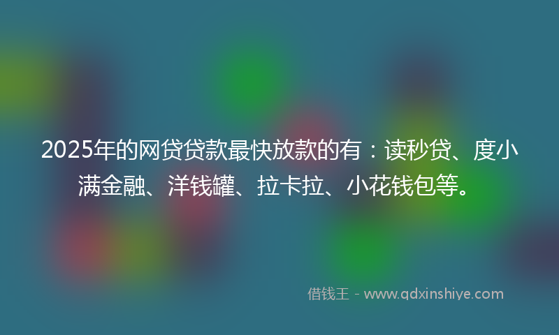 2025年的网贷贷款最快放款的有：读秒贷、度小满金融、洋钱罐、拉卡拉、小花钱包等。