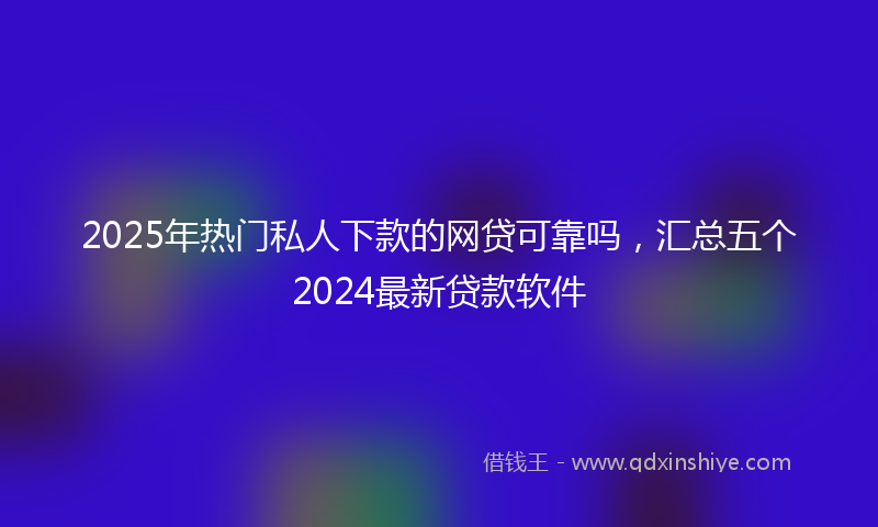 2025年热门私人下款的网贷可靠吗，汇总五个2024最新贷款软件