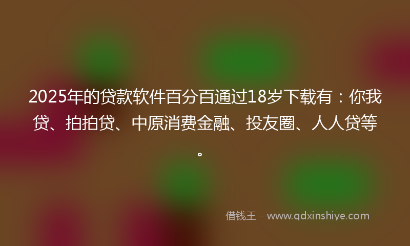 2025年的贷款软件百分百通过18岁下载有：你我贷、拍拍贷、中原消费金融、投友圈、人人贷等。