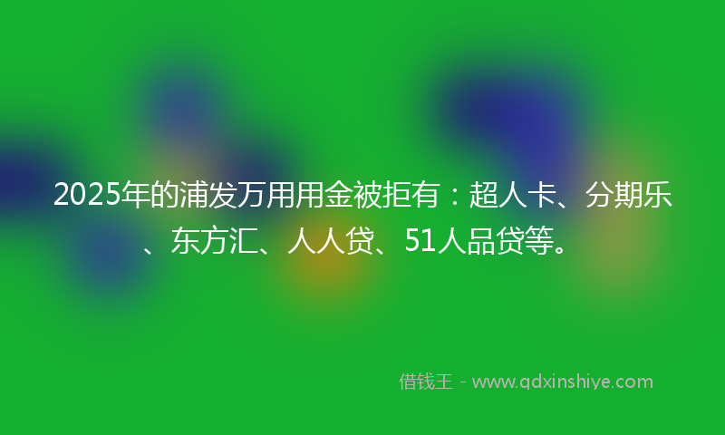 2025年的浦发万用用金被拒有：超人卡、分期乐、东方汇、人人贷、51人品贷等。