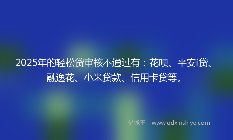 2025年的轻松贷审核不通过有：花呗、平安i贷、融逸花、小米贷款、信用卡贷等。