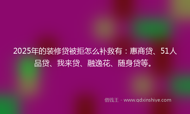 2025年的装修贷被拒怎么补救有：惠商贷、51人品贷、我来贷、融逸花、随身贷等。
