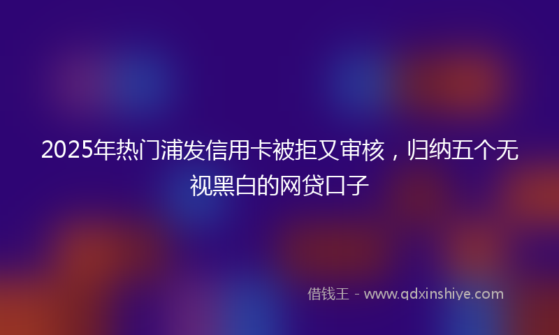 2025年热门浦发信用卡被拒又审核，归纳五个无视黑白的网贷口子