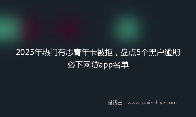 2025年热门有志青年卡被拒，盘点5个黑户逾期必下网贷app名单