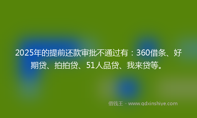 2025年的提前还款审批不通过有：360借条、好期贷、拍拍贷、51人品贷、我来贷等。