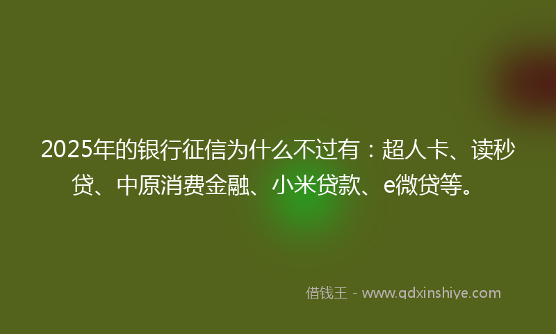 2025年的银行征信为什么不过有：超人卡、读秒贷、中原消费金融、小米贷款、e微贷等。