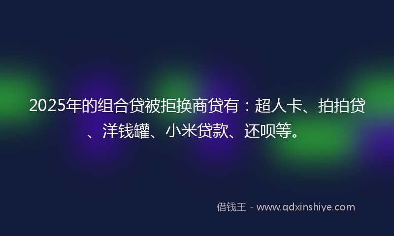 2025年的组合贷被拒换商贷有：超人卡、拍拍贷、洋钱罐、小米贷款、还呗等。