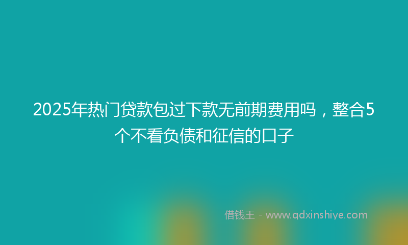 2025年热门贷款包过下款无前期费用吗，整合5个不看负债和征信的口子