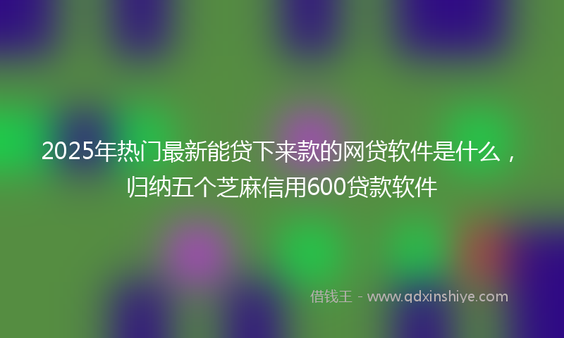 2025年热门最新能贷下来款的网贷软件是什么，归纳五个芝麻信用600贷款软件