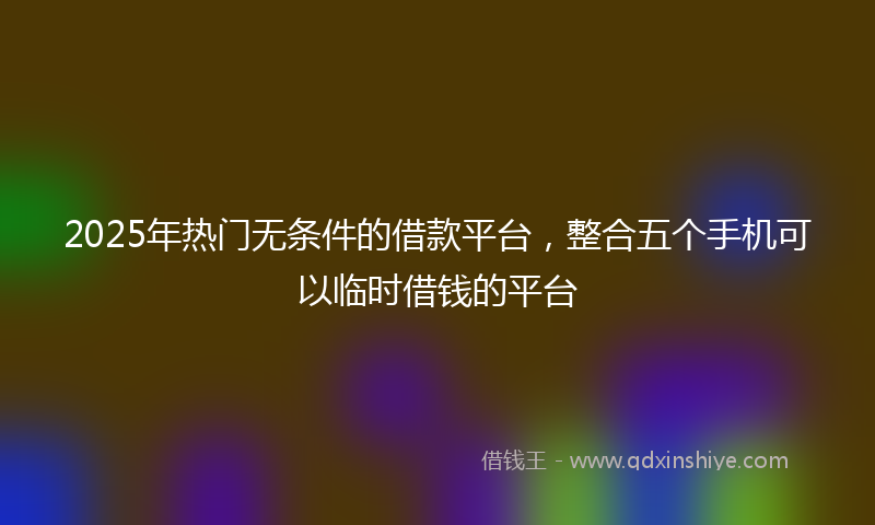 2025年热门无条件的借款平台，整合五个手机可以临时借钱的平台