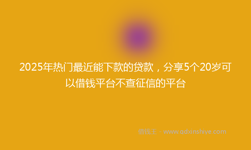 2025年热门最近能下款的贷款，分享5个20岁可以借钱平台不查征信的平台