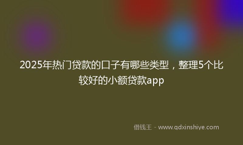 2025年热门贷款的口子有哪些类型，整理5个比较好的小额贷款app