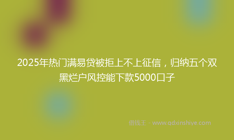 2025年热门满易贷被拒上不上征信，归纳五个双黑烂户风控能下款5000口子