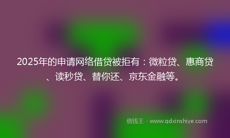 2025年的申请网络借贷被拒有：微粒贷、惠商贷、读秒贷、替你还、京东金融等。