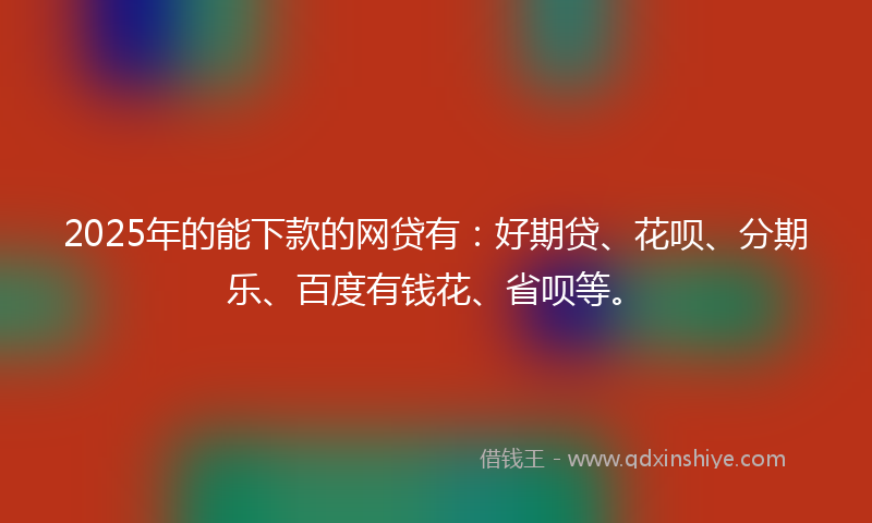 2025年的能下款的网贷有：好期贷、花呗、分期乐、百度有钱花、省呗等。