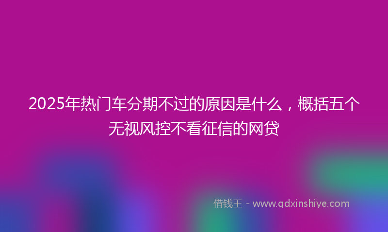 2025年热门车分期不过的原因是什么，概括五个无视风控不看征信的网贷