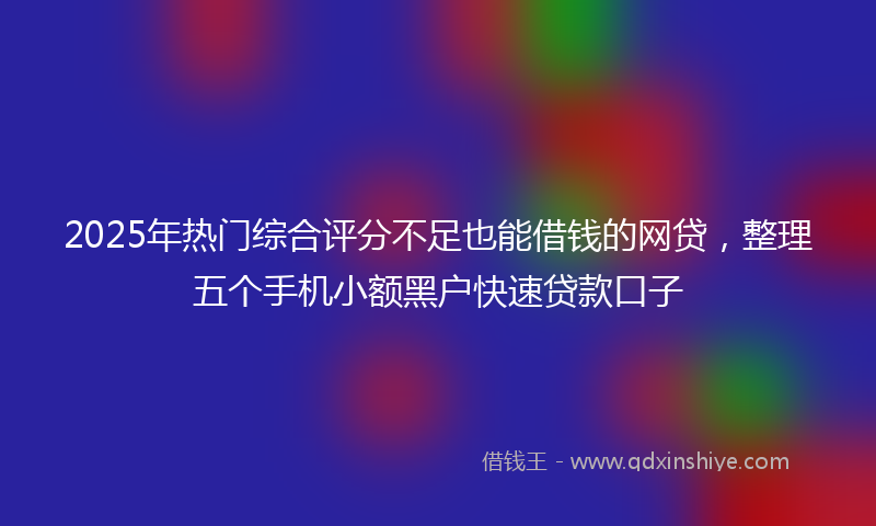 2025年热门综合评分不足也能借钱的网贷，整理五个手机小额黑户快速贷款口子