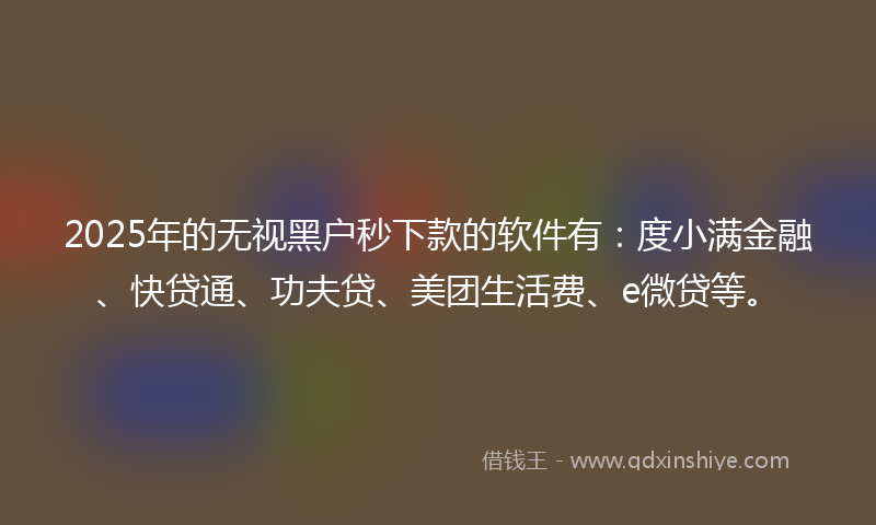 2025年的无视黑户秒下款的软件有：度小满金融、快贷通、功夫贷、美团生活费、e微贷等。