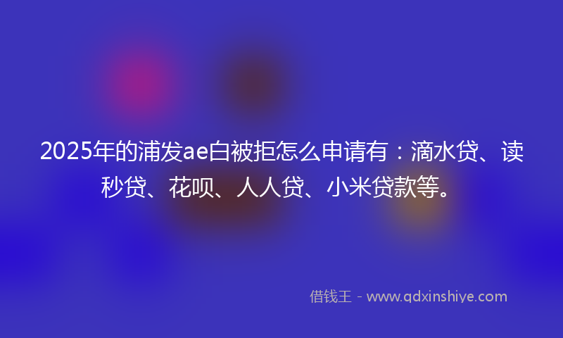 2025年的浦发ae白被拒怎么申请有：滴水贷、读秒贷、花呗、人人贷、小米贷款等。