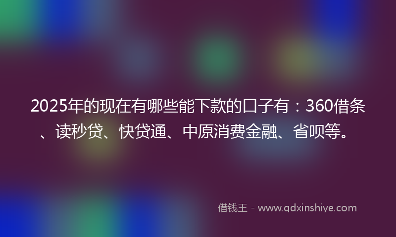 2025年的现在有哪些能下款的口子有：360借条、读秒贷、快贷通、中原消费金融、省呗等。
