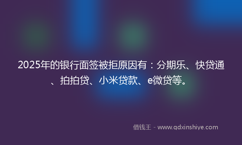 2025年的银行面签被拒原因有：分期乐、快贷通、拍拍贷、小米贷款、e微贷等。
