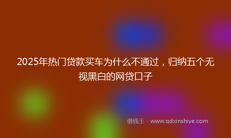 2025年热门贷款买车为什么不通过，归纳五个无视黑白的网贷口子