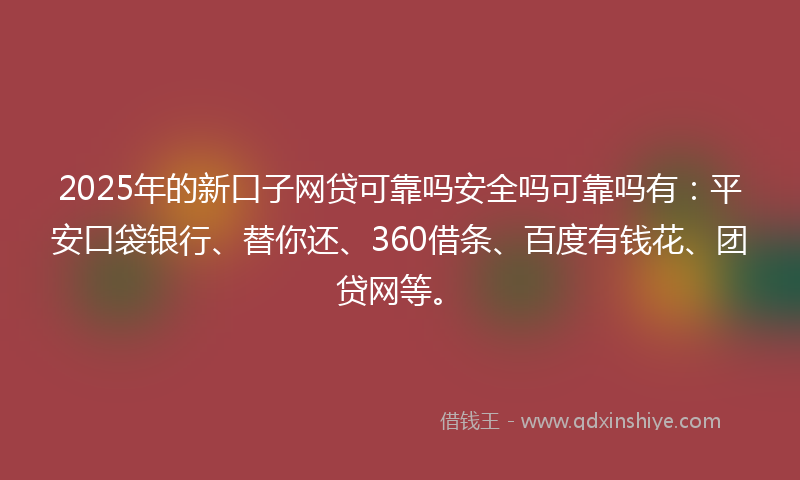 2025年的新口子网贷可靠吗安全吗可靠吗有：平安口袋银行、替你还、360借条、百度有钱花、团贷网等。