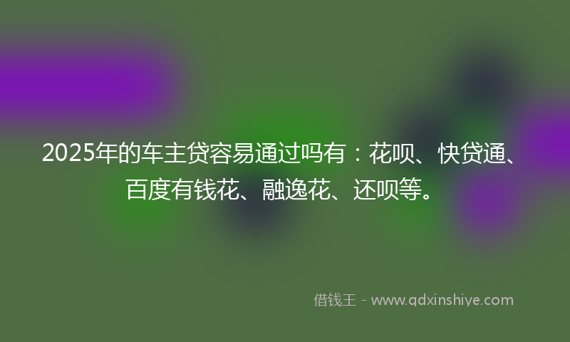 2025年的车主贷容易通过吗有：花呗、快贷通、百度有钱花、融逸花、还呗等。